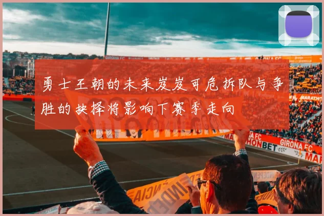 勇士王朝的未来岌岌可危拆队与争胜的抉择将影响下赛季走向